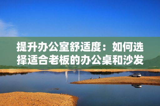提升辦公室舒適度：如何選擇適合老板的辦公桌和沙發(fā)？
