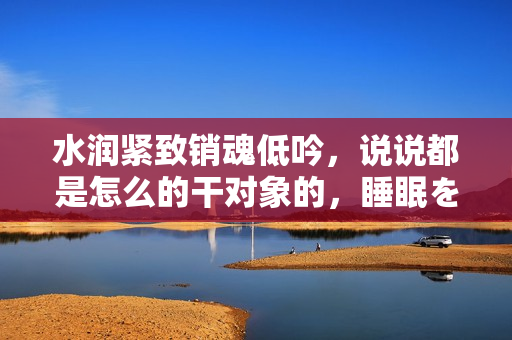 水潤緊致銷魂低吟，說說都是怎么的干對(duì)象的，睡眠を取らなくてもいい，睡覺抓著小雞一晚上會(huì)怎樣，睡過年紀(jì)最大的多少歲六十多，水潤緊致銷魂低吟古代258