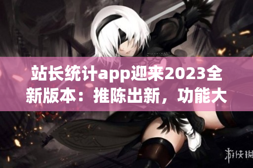 站長統(tǒng)計(jì)app迎來2023全新版本：推陳出新，功能大升級(jí)