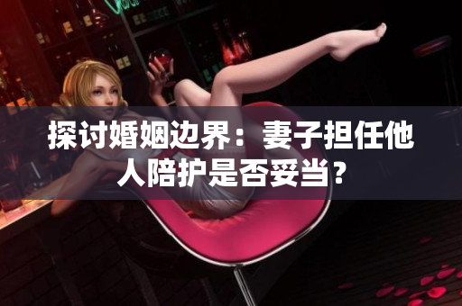 探討婚姻邊界：妻子擔(dān)任他人陪護(hù)是否妥當(dāng)？