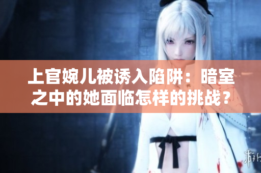 上官婉兒被誘入陷阱：暗室之中的她面臨怎樣的挑戰(zhàn)？