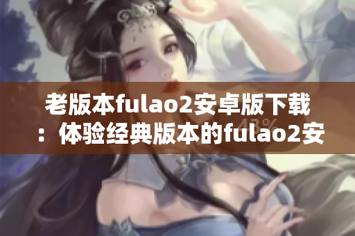 老版本fulao2安卓版下載：體驗經(jīng)典版本的fulao2安卓版安裝包