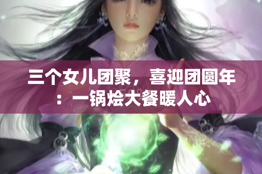 三個女兒團(tuán)聚，喜迎團(tuán)圓年：一鍋燴大餐暖人心