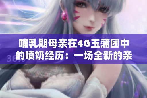 哺乳期母親在4G玉蒲團(tuán)中的噴奶經(jīng)歷：一場全新的親子體驗(yàn)