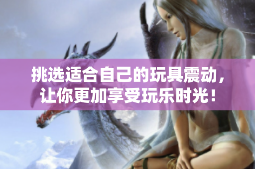 挑選適合自己的玩具震動(dòng)，讓你更加享受玩樂(lè)時(shí)光！
