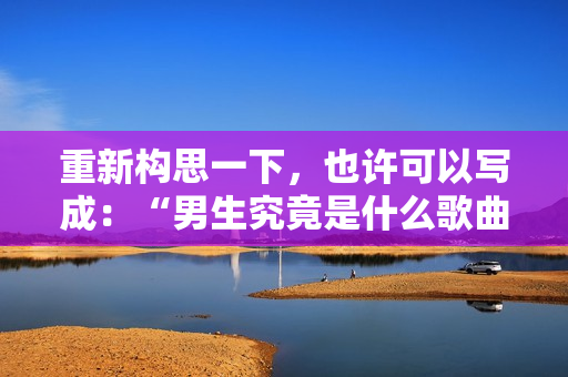 重新構(gòu)思一下，也許可以寫成：“男生究竟是什么歌曲？”