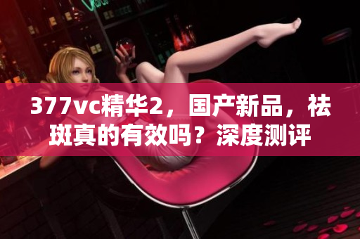 377vc精華2，國產(chǎn)新品，祛斑真的有效嗎？深度測評