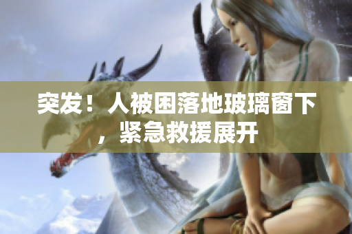 突發(fā)！人被困落地玻璃窗下，緊急救援展開