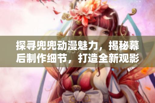 探尋兜兜動(dòng)漫魅力，揭秘幕后制作細(xì)節(jié)，打造全新觀影體驗(yàn)