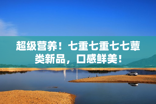 超級(jí)營養(yǎng)！七重七重七七蕈類新品，口感鮮美！