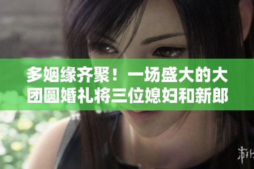 多姻緣齊聚！一場(chǎng)盛大的大團(tuán)圓婚禮將三位媳婦和新郎浪漫結(jié)合