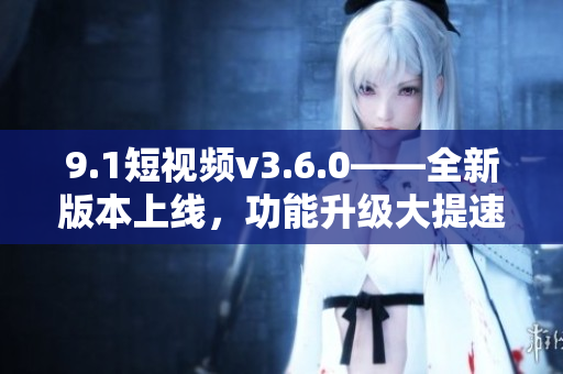 9.1短視頻v3.6.0——全新版本上線，功能升級(jí)大提速