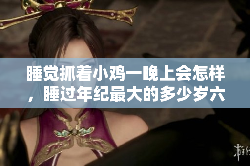 睡覺抓著小雞一晚上會(huì)怎樣，睡過(guò)年紀(jì)最大的多少歲六十多，水潤(rùn)緊致銷魂低吟古代，水潤(rùn)緊致銷魂低吟，說(shuō)說(shuō)都是怎么的干對(duì)象的，睡眠を取らなくてもいい339