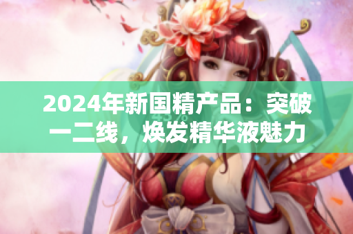 2024年新國(guó)精產(chǎn)品：突破一二線，煥發(fā)精華液魅力
