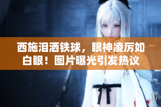 西施淚灑鐵球，眼神凌厲如白眼！圖片曝光引發(fā)熱議