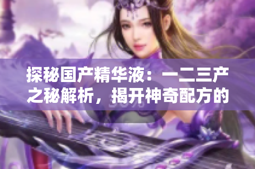 探秘國產(chǎn)精華液：一二三產(chǎn)之秘解析，揭開神奇配方的奧秘