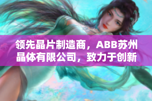 領(lǐng)先晶片制造商，ABB蘇州晶體有限公司，致力于創(chuàng)新科技和精密制造