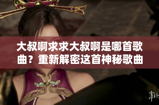 大叔啊求求大叔啊是哪首歌曲？重新解密這首神秘歌曲的背后故事