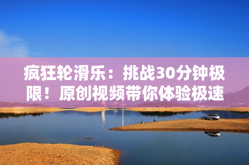瘋狂輪滑樂：挑戰(zhàn)30分鐘極限！原創(chuàng)視頻帶你體驗極速滑行游戲