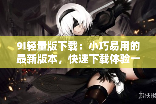 9I輕量版下載：小巧易用的最新版本，快速下載體驗(yàn)一新