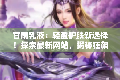 甘雨乳液：輕盈護(hù)膚新選擇！探索最新網(wǎng)站，揭秘狂飆式人氣背后的秘密！