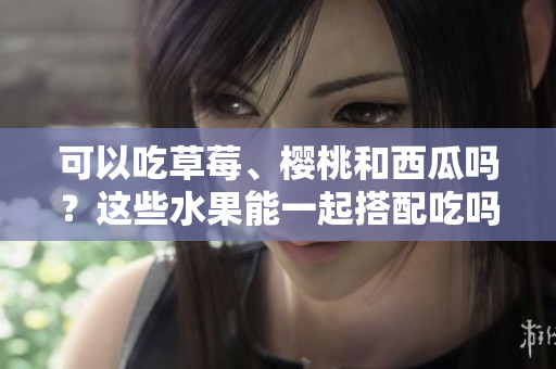 可以吃草莓、櫻桃和西瓜嗎？這些水果能一起搭配吃嗎？