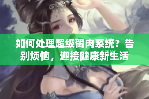 如何處理超級胬肉系統(tǒng)？告別煩惱，迎接健康新生活