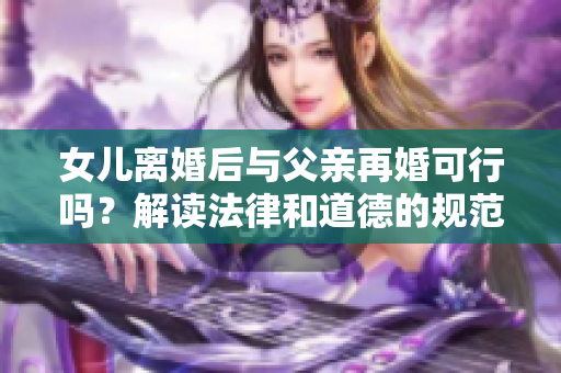 女兒離婚后與父親再婚可行嗎？解讀法律和道德的規(guī)范