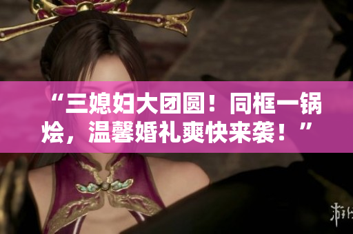 “三媳婦大團(tuán)圓！同框一鍋燴，溫馨婚禮爽快來襲！”