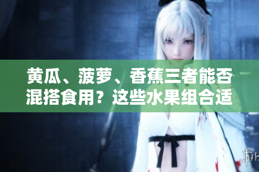 黃瓜、菠蘿、香蕉三者能否混搭食用？這些水果組合適宜搭配嗎？