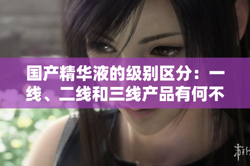 國(guó)產(chǎn)精華液的級(jí)別區(qū)分：一線、二線和三線產(chǎn)品有何不同？