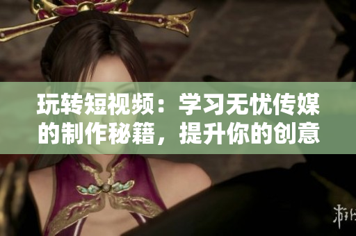 玩轉(zhuǎn)短視頻：學習無憂傳媒的制作秘籍，提升你的創(chuàng)意與技能