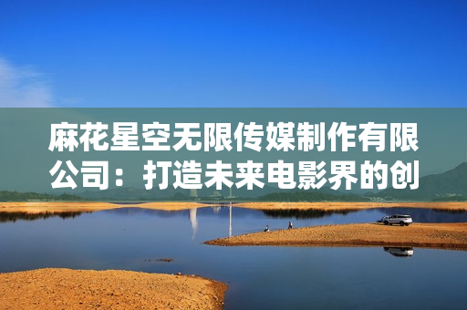 麻花星空無(wú)限傳媒制作有限公司：打造未來(lái)電影界的創(chuàng)新力量