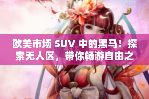 歐美市場 SUV 中的黑馬！探索無人區(qū)，帶你暢游自由之境！