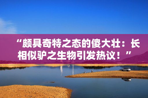 “頗具奇特之態(tài)的傻大壯：長相似驢之生物引發(fā)熱議！”