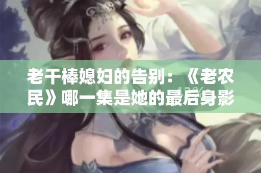 老干棒媳婦的告別：《老農(nóng)民》哪一集是她的最后身影？