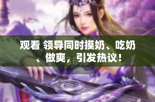 觀看 領(lǐng)導(dǎo)同時摸奶、吃奶、做爽，引發(fā)熱議！