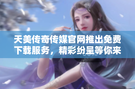 天美傳奇?zhèn)髅焦倬W(wǎng)推出免費下載服務(wù)，精彩紛呈等你來體驗