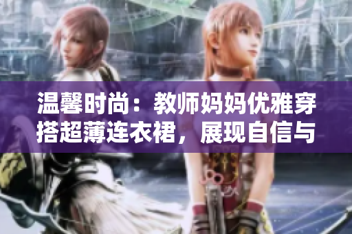 溫馨時尚：教師媽媽優(yōu)雅穿搭超薄連衣裙，展現(xiàn)自信與魅力