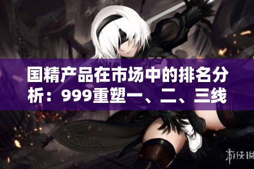國精產(chǎn)品在市場中的排名分析：999重塑一、二、三線地位