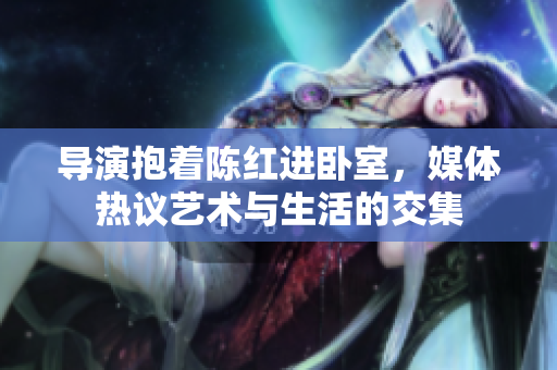 導(dǎo)演抱著陳紅進(jìn)臥室，媒體熱議藝術(shù)與生活的交集