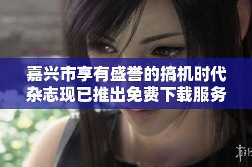 嘉興市享有盛譽的搞機時代雜志現已推出免費下載服務