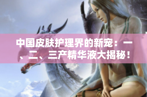 中國皮膚護理界的新寵：一、二、三產(chǎn)精華液大揭秘！