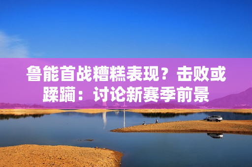 魯能首戰(zhàn)糟糕表現(xiàn)？擊敗或蹂躪：討論新賽季前景