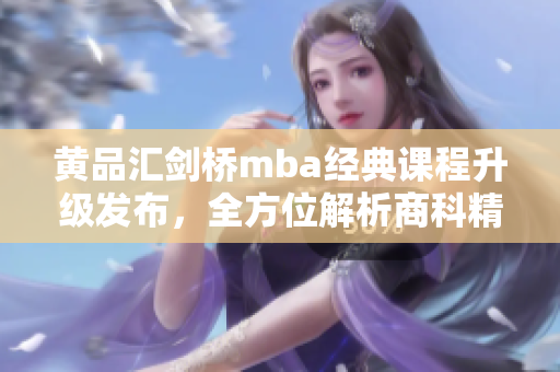 黃品匯劍橋mba經(jīng)典課程升級(jí)發(fā)布，全方位解析商科精髓