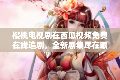 櫻桃電視劇在西瓜視頻免費在線追劇，全新劇集盡在眼前