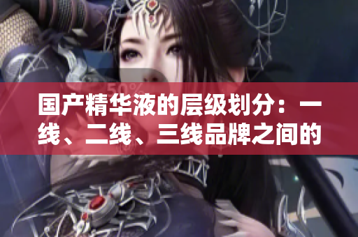 國產精華液的層級劃分：一線、二線、三線品牌之間的關鍵差異在哪里？
