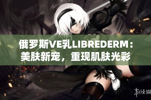 俄羅斯VE乳LIBREDERM：美膚新寵，重現(xiàn)肌膚光彩
