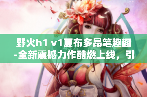 野火h1 v1夏布多昂筆趣閣-全新震撼力作酷燃上線，引爆閱讀熱潮!