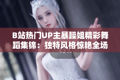 B站熱門UP主暴躁姐精彩舞蹈集錦：獨(dú)特風(fēng)格驚艷全場
